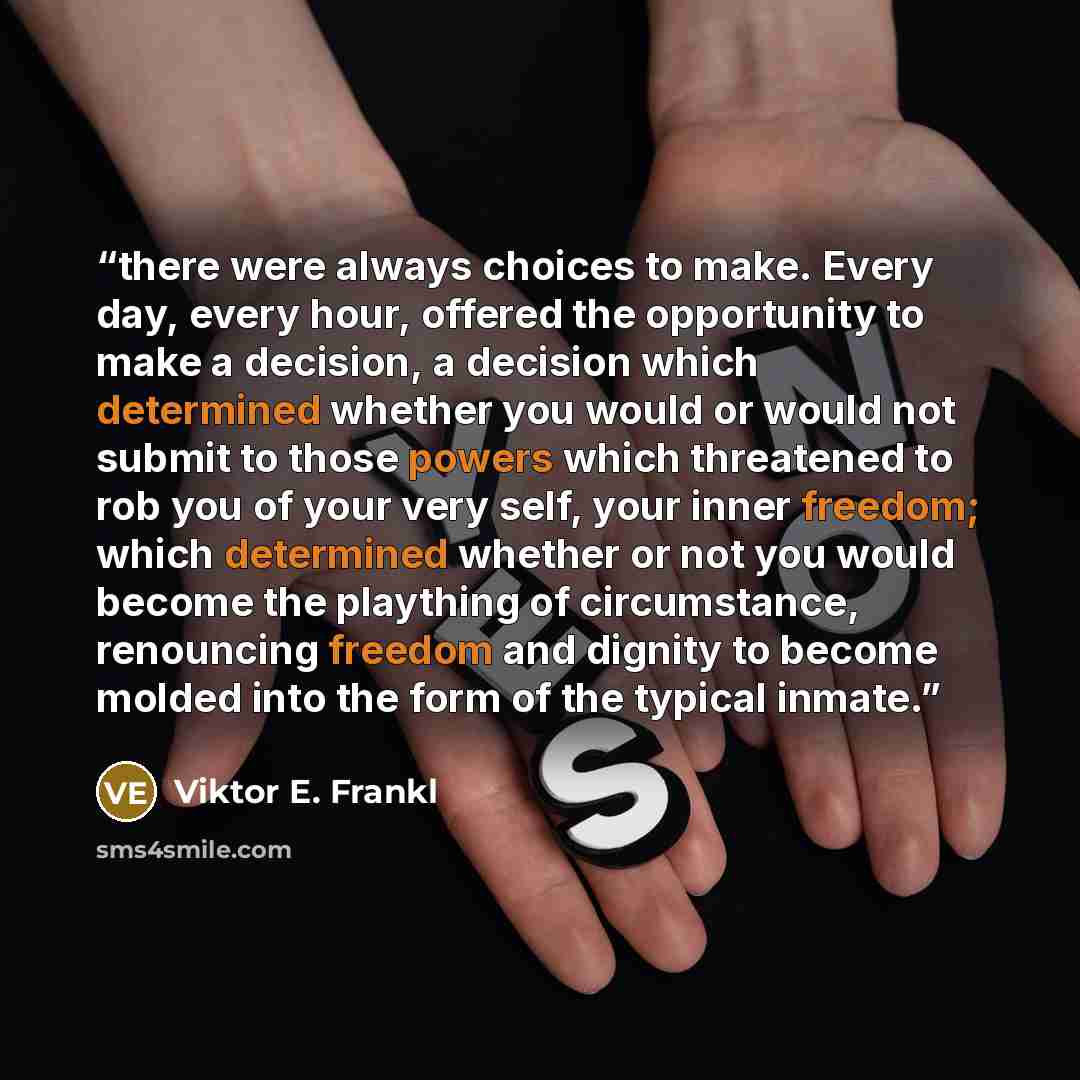 “there were always choices to make. Every day, every hour, offered the opportunity to make a decision, a decision which determined whether you would or would not submit to those powers which threatened to rob you of your very self, your inner freedom; which determined whether or not you would…” quote by Viktor E. Frankl