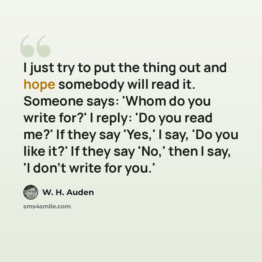 “I just try to put the thing out and hope somebody will read it. Someone says: 'Whom do you write for?' I reply: 'Do you read me?' If they say 'Yes,' I say, 'Do you like it?' If they say 'No,' then I say, 'I don't write for you.'” quote by W. H. Auden