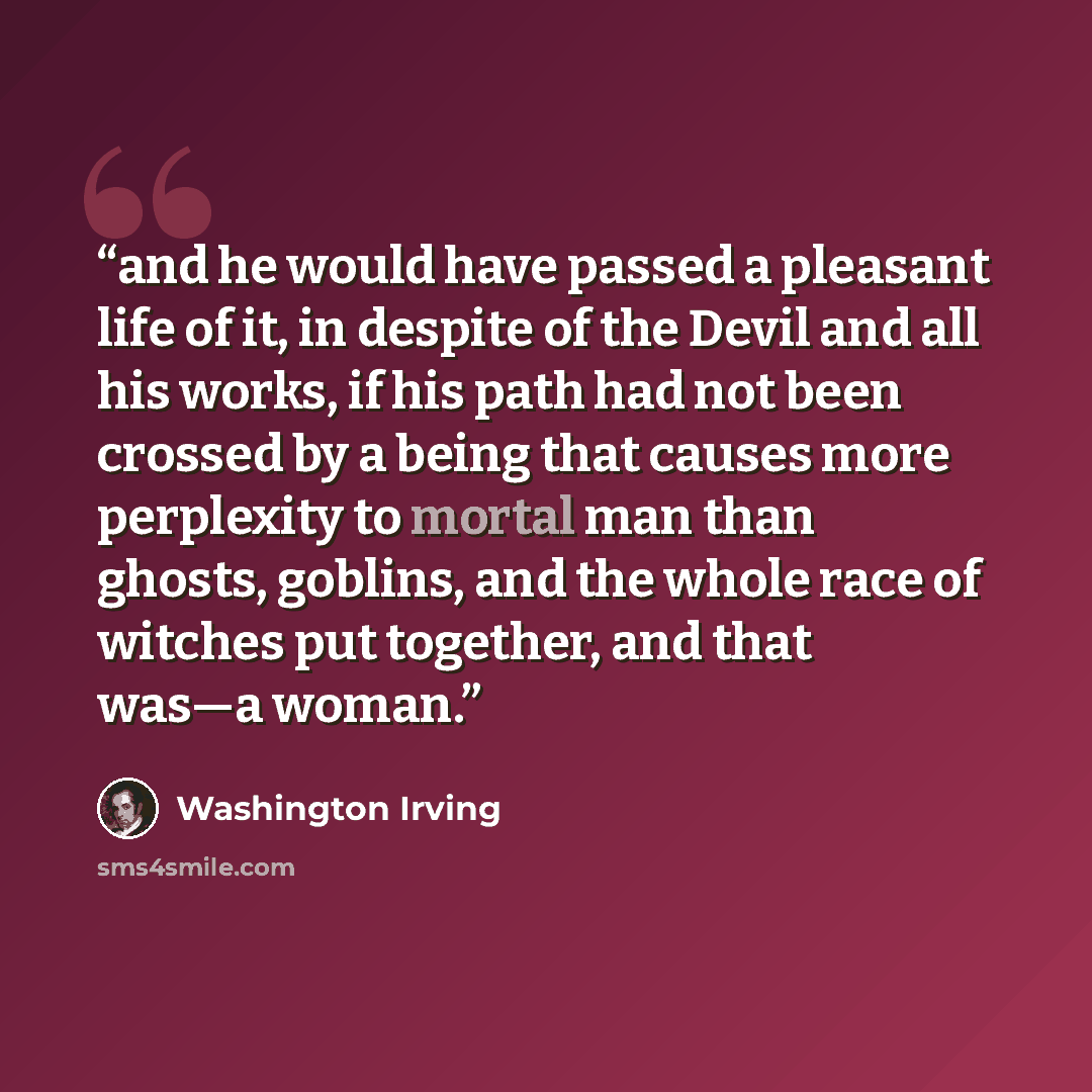 “and he would have passed a pleasant life of it, in despite of the Devil and all his works, if his path had not been crossed by a being that causes more perplexity to mortal man than ghosts, goblins, and the whole race of witches put together, and that was—a woman.” quote by Washington Irving