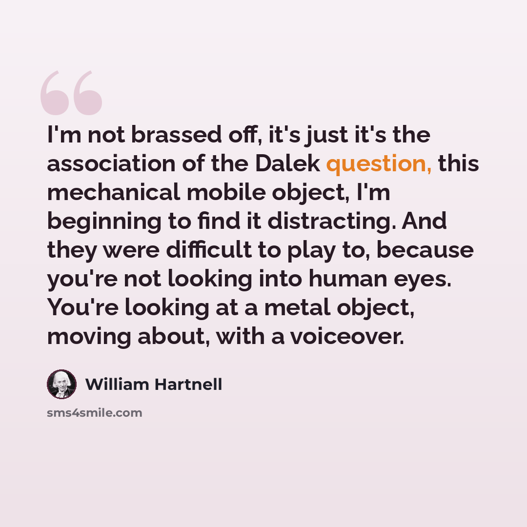 “I'm not brassed off, it's just it's the association of the Dalek question, this mechanical mobile object, I'm beginning to find it distracting. And they were difficult to play to, because you're not looking into human eyes. You're looking at a metal object, moving about, with a voiceover.” quote by William Hartnell