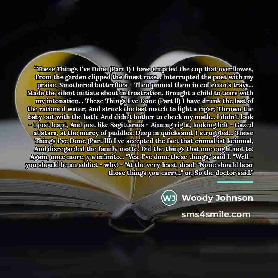 “These Things I've Done (Part 1) I have emptied the cup that overflowes, From the garden clipped the finest rose... Interrupted the poet with my praise, Smothered butterflies - Then pinned them in collector's trays... Made the silent initiate shout in frustration, Brought a child to tears with my…” quote by Woody Johnson