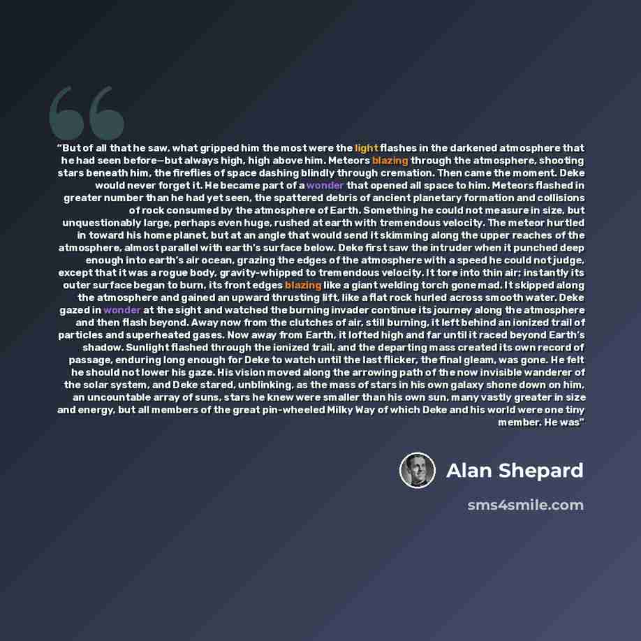 “But of all that he saw, what gripped him the most were the light flashes in the darkened atmosphere that he had seen before—but always high, high above him. Meteors blazing through the atmosphere, shooting stars beneath him, the fireflies of space dashing blindly through cremation. Then came the…” quote by Alan Shepard