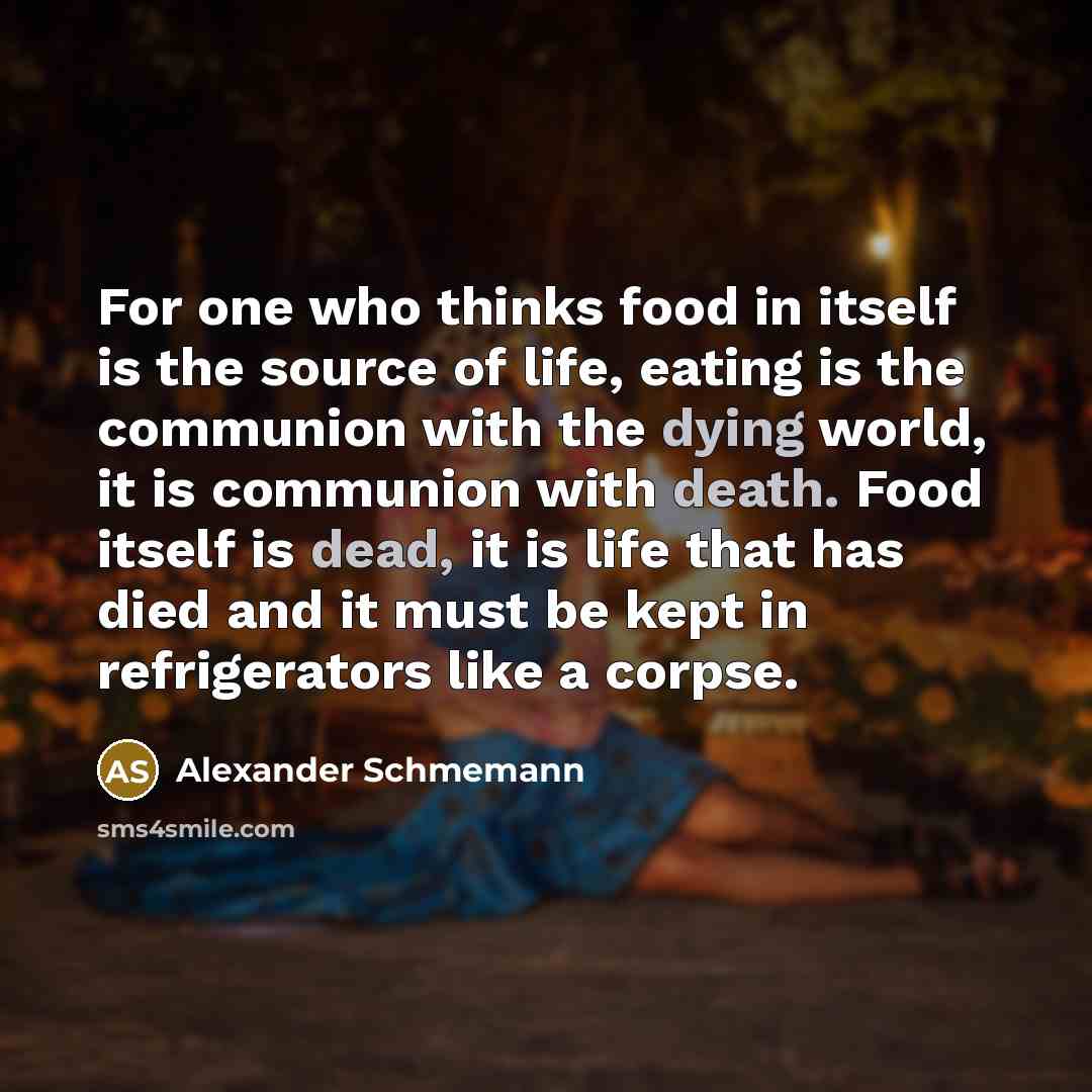 “For one who thinks food in itself is the source of life, eating is the communion with the dying world, it is communion with death. Food itself is dead, it is life that has died and it must be kept in refrigerators like a corpse.” quote by Alexander Schmemann