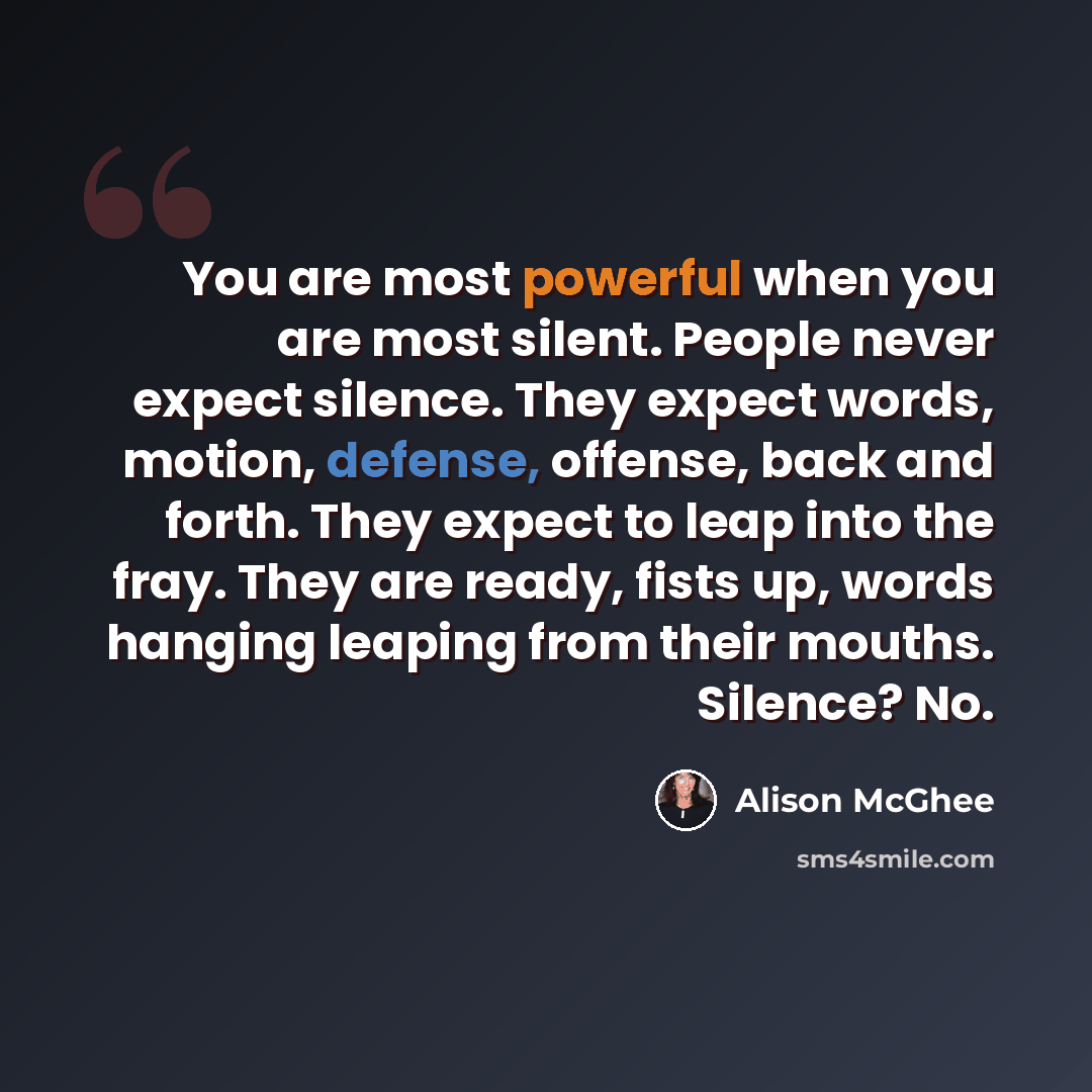 “You are most powerful when you are most silent. People never expect silence. They expect words, motion, defense, offense, back and forth. They expect to leap into the fray. They are ready, fists up, words hanging leaping from their mouths. Silence? No.” quote by Alison McGhee
