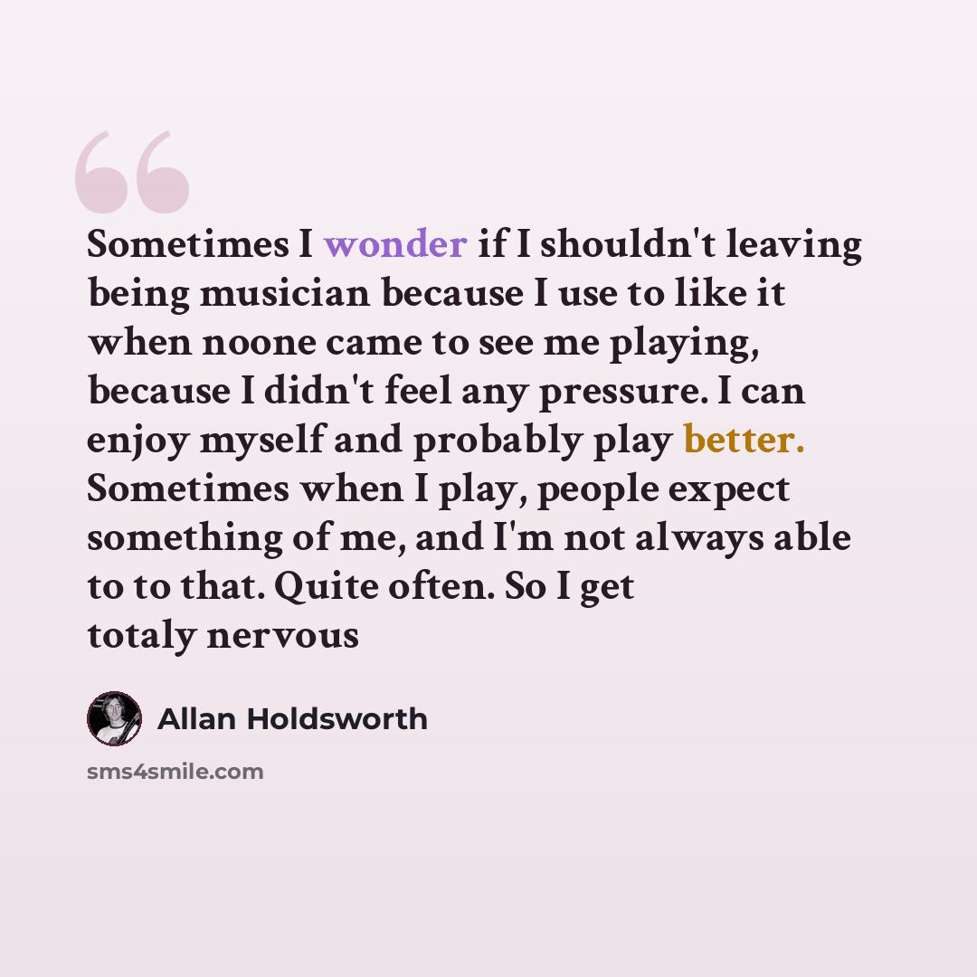 “Sometimes I wonder if I shouldn't leaving being musician because I use to like it when noone came to see me playing, because I didn't feel any pressure. I can enjoy myself and probably play better. Sometimes when I play, people expect something of me, and I'm not always able to to that. Quite…” quote by Allan Holdsworth