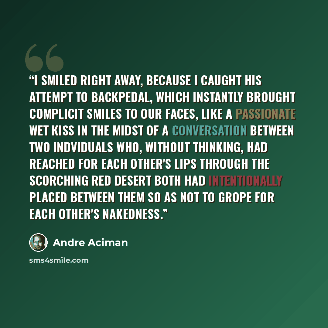 “I smiled right away, because I caught his attempt to backpedal, which instantly brought complicit smiles to our faces, like a passionate wet kiss in the midst of a conversation between two indviduals who, without thinking, had reached for each other's lips through the scorching red desert both had…” quote by André Aciman