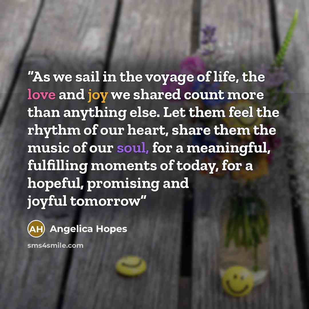 “As we sail in the voyage of life, the love and joy we shared count more than anything else. Let them feel the rhythm of our heart, share them the music of our soul, for a meaningful, fulfilling moments of today, for a hopeful, promising and joyful tomorrow” quote by Angelica Hopes