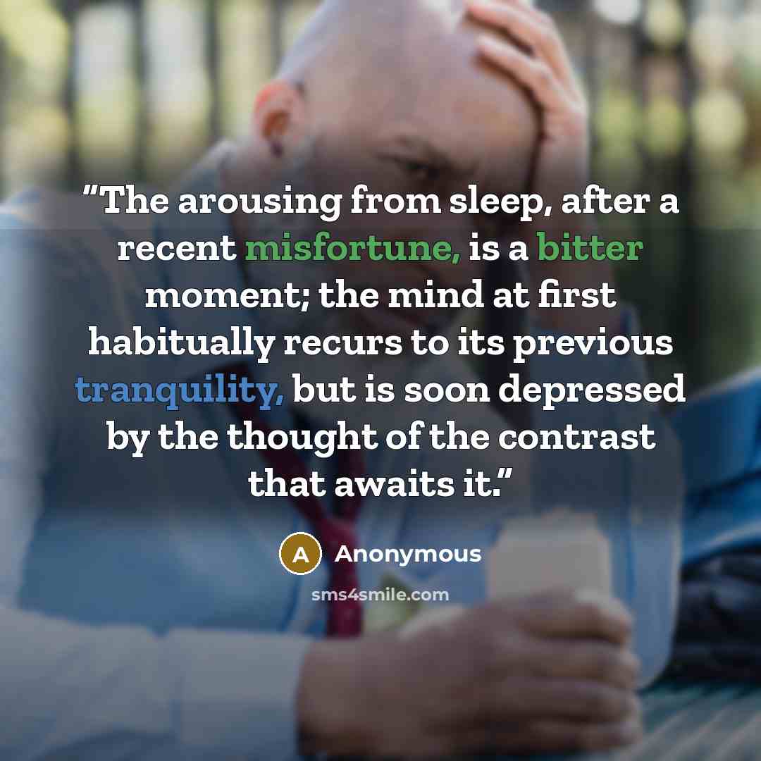 “The arousing from sleep, after a recent misfortune, is a bitter moment; the mind at first habitually recurs to its previous tranquility, but is soon depressed by the thought of the contrast that awaits it.” quote by Anonymous