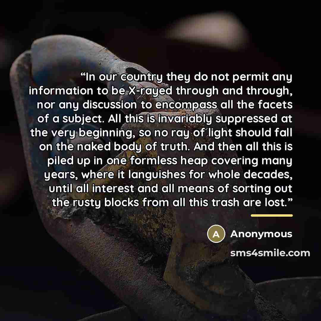 “In our country they do not permit any information to be X-rayed through and through, nor any discussion to encompass all the facets of a subject. All this is invariably suppressed at the very beginning, so no ray of light should fall on the naked body of truth. And then all this is piled up in one…” quote by Anonymous