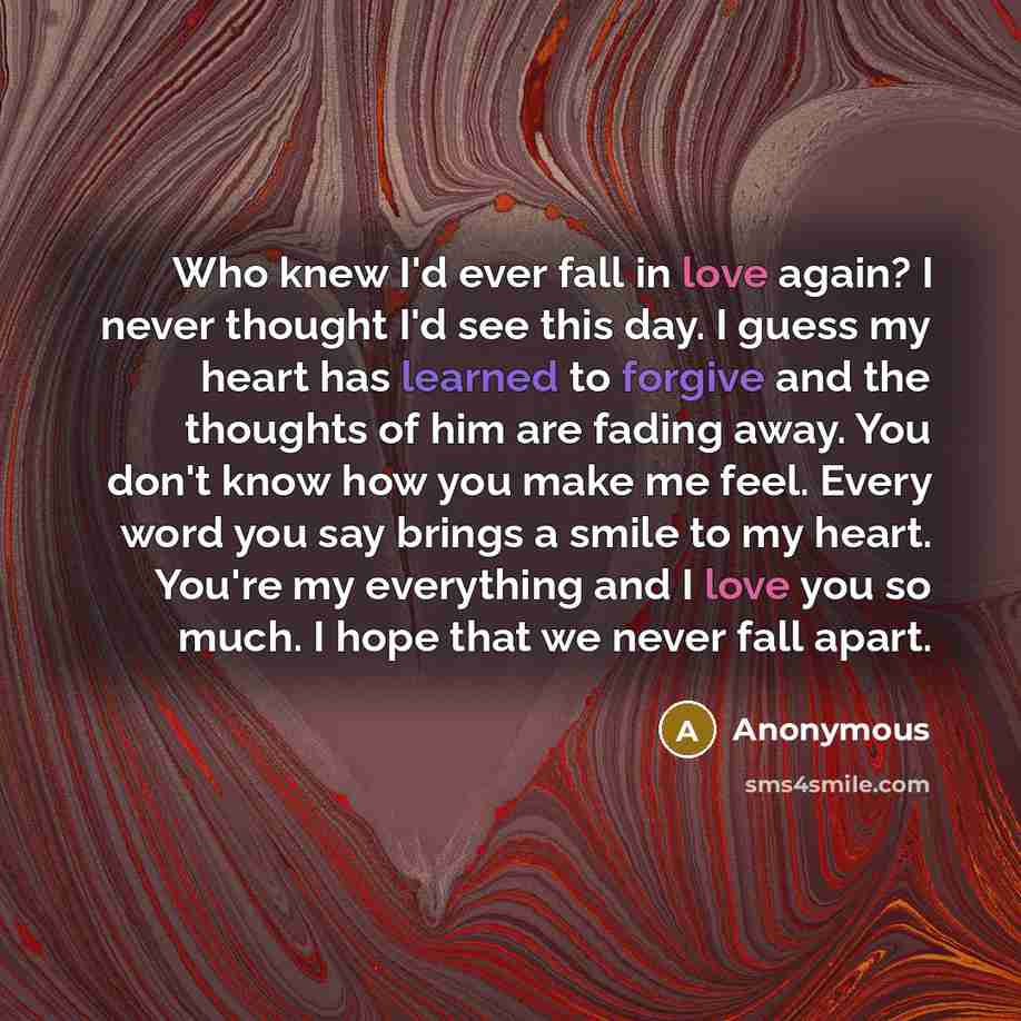 “Who knew I'd ever fall in love again? I never thought I'd see this day. I guess my heart has learned to forgive and the thoughts of him are fading away. You don't know how you make me feel. Every word you say brings a smile to my heart. You're my everything and I love you so much. I hope that we…” quote by Anonymous