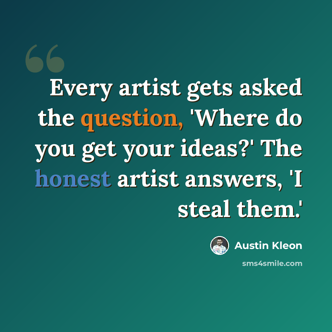 “Every artist gets asked the question, 'Where do you get your ideas?' The honest artist answers, 'I steal them.'” quote by Austin Kleon