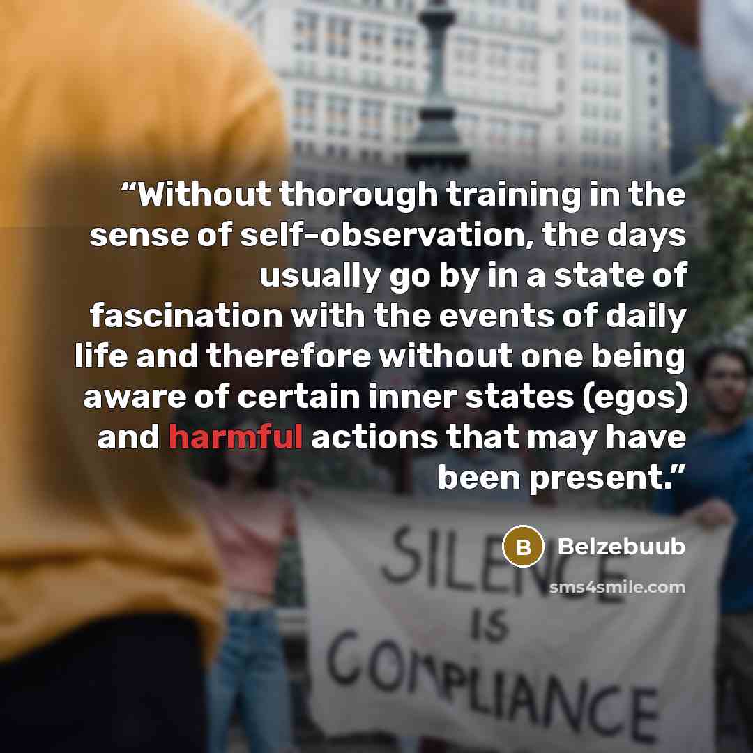 “Without thorough training in the sense of self-observation, the days usually go by in a state of fascination with the events of daily life and therefore without one being aware of certain inner states (egos) and harmful actions that may have been present.” quote by Belzebuub