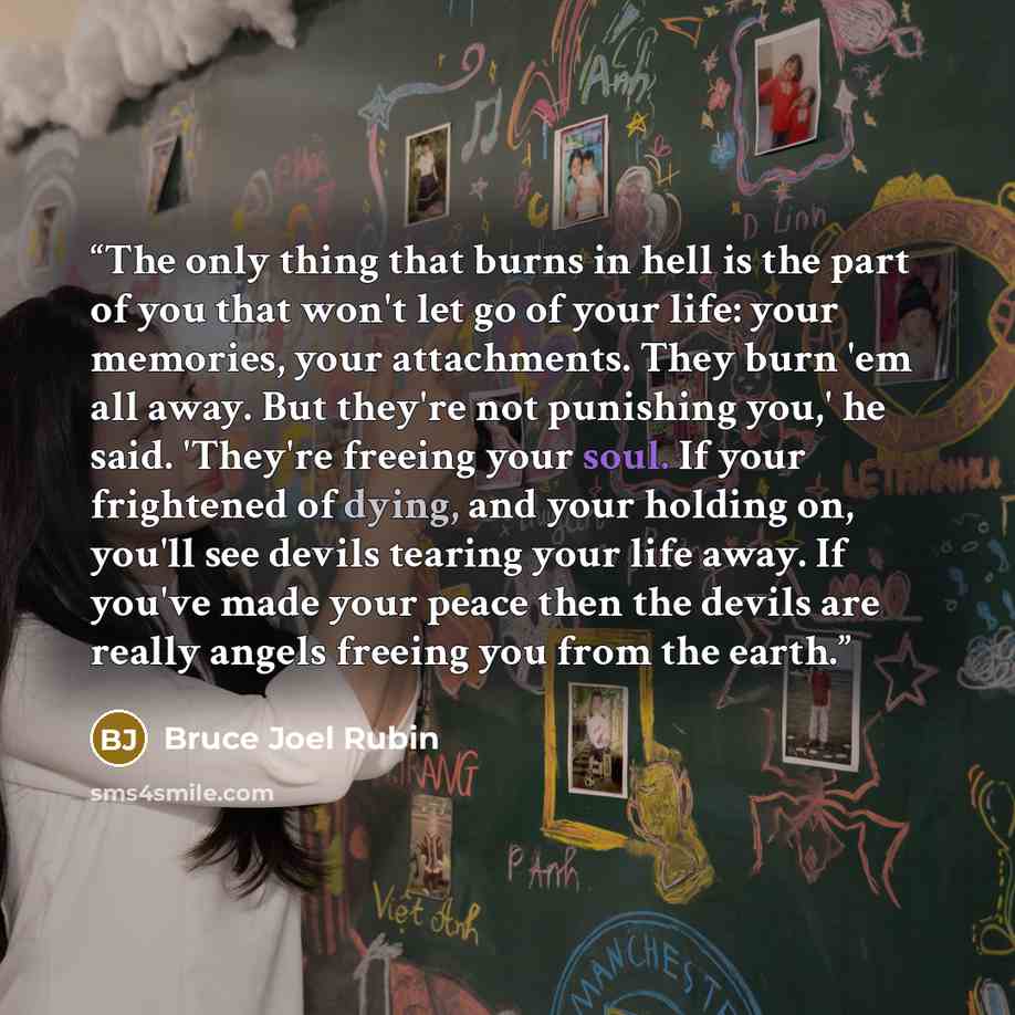“The only thing that burns in hell is the part of you that won't let go of your life: your memories, your attachments. They burn 'em all away. But they're not punishing you,' he said. 'They're freeing your soul. If your frightened of dying, and your holding on, you'll see devils tearing your life…” quote by Bruce Joel Rubin