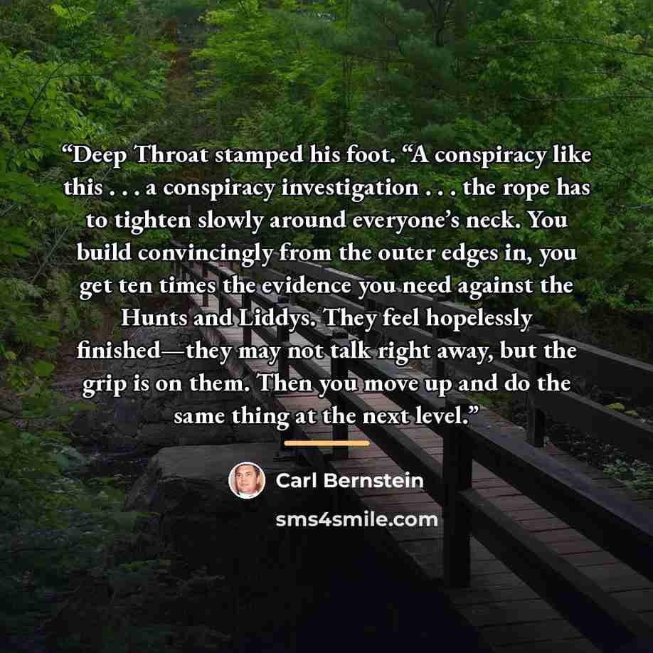 “Deep Throat stamped his foot. “A conspiracy like this . . . a conspiracy investigation . . . the rope has to tighten slowly around everyone’s neck. You build convincingly from the outer edges in, you get ten times the evidence you need against the Hunts and Liddys. They feel hopelessly…” quote by Carl Bernstein