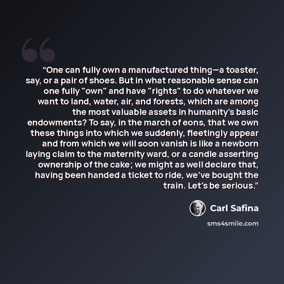 “One can fully own a manufactured thing—a toaster, say, or a pair of shoes. But in what reasonable sense can one fully "own" and have "rights" to do whatever we want to land, water, air, and forests, which are among the most valuable assets in humanity's basic endowments? To say, in the march of…” quote by Carl Safina
