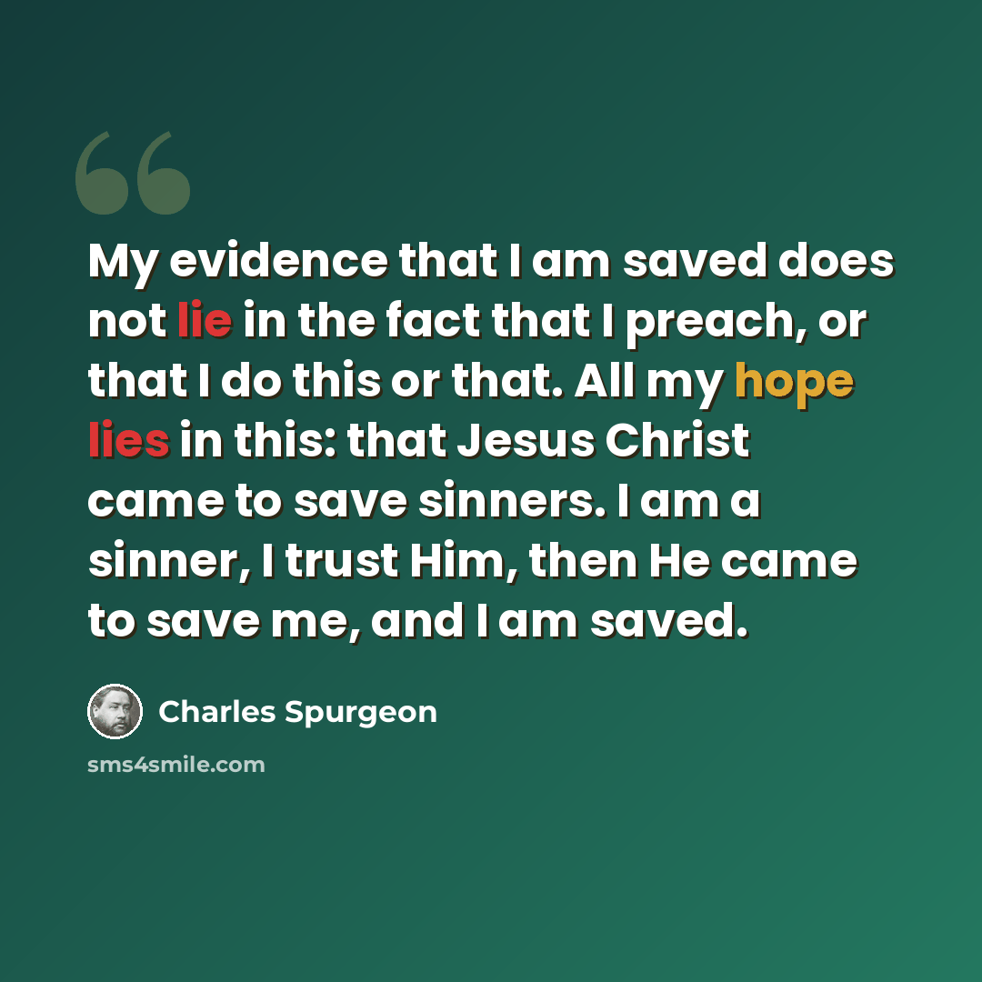 “My evidence that I am saved does not lie in the fact that I preach, or that I do this or that. All my hope lies in this: that Jesus Christ came to save sinners. I am a sinner, I trust Him, then He came to save me, and I am saved.” quote by Charles Spurgeon