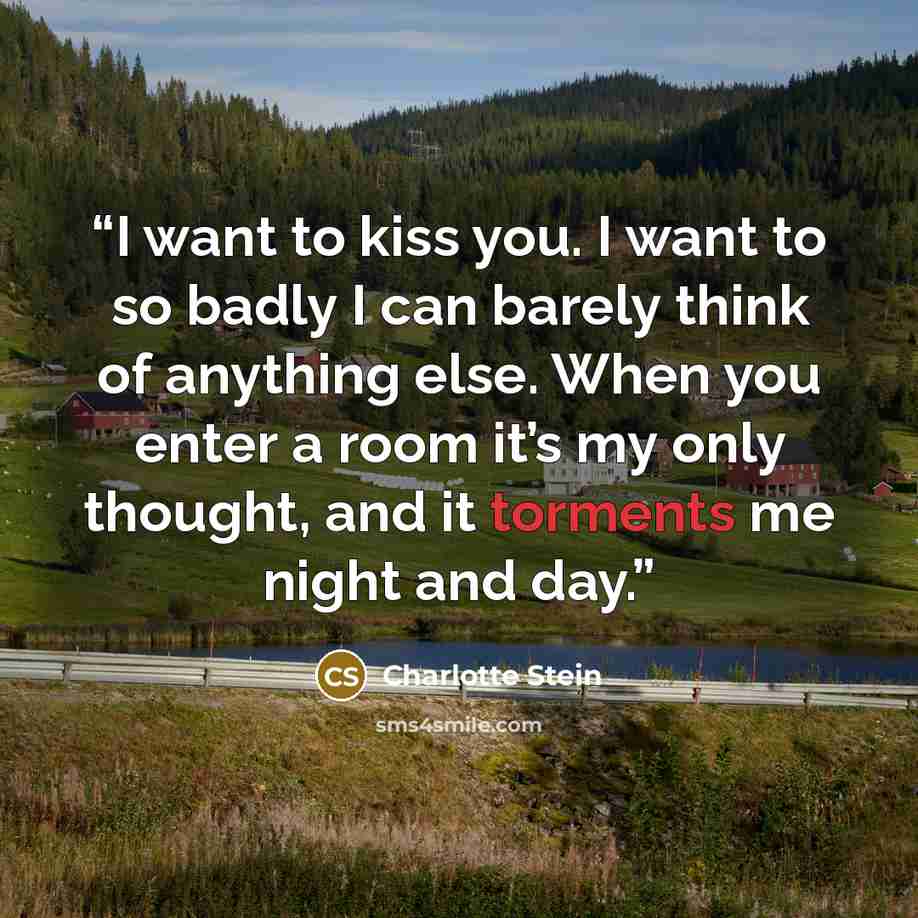 “I want to kiss you. I want to so badly I can barely think of anything else. When you enter a room it’s my only thought, and it torments me night and day.” quote by Charlotte Stein