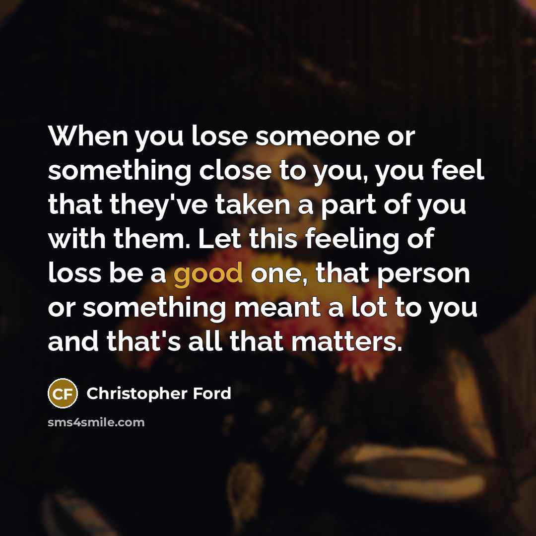 “When you lose someone or something close to you, you feel that they've taken a part of you with them. Let this feeling of loss be a good one, that person or something meant a lot to you and that's all that matters.” quote by Christopher Ford