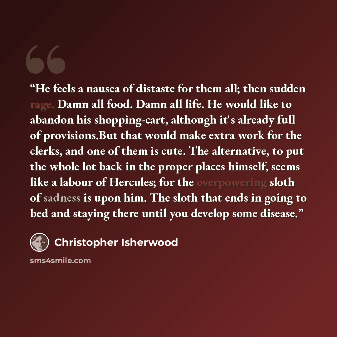 “He feels a nausea of distaste for them all; then sudden rage. Damn all food. Damn all life. He would like to abandon his shopping-cart, although it's already full of provisions.But that would make extra work for the clerks, and one of them is cute. The alternative, to put the whole lot back in the…” quote by Christopher Isherwood