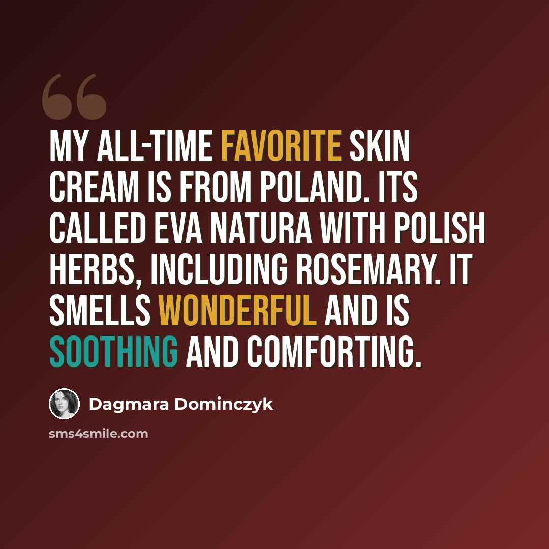 “My all-time favorite skin cream is from Poland. Its called Eva Natura with Polish herbs, including rosemary. It smells wonderful and is soothing and comforting.” quote by Dagmara Dominczyk