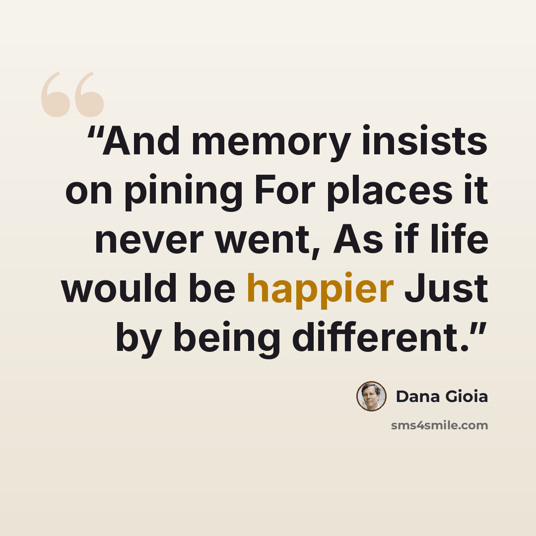 “And memory insists on pining For places it never went, As if life would be happier Just by being different.” quote by Dana Gioia