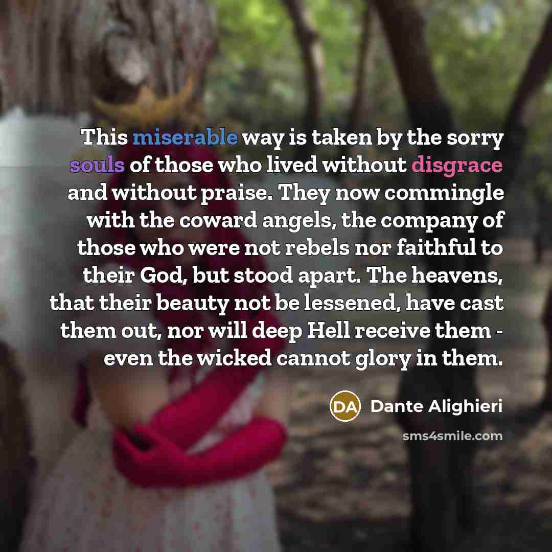 “This miserable way is taken by the sorry souls of those who lived without disgrace and without praise. They now commingle with the coward angels, the company of those who were not rebels nor faithful to their God, but stood apart. The heavens, that their beauty not be lessened, have cast them out…” quote by Dante Alighieri