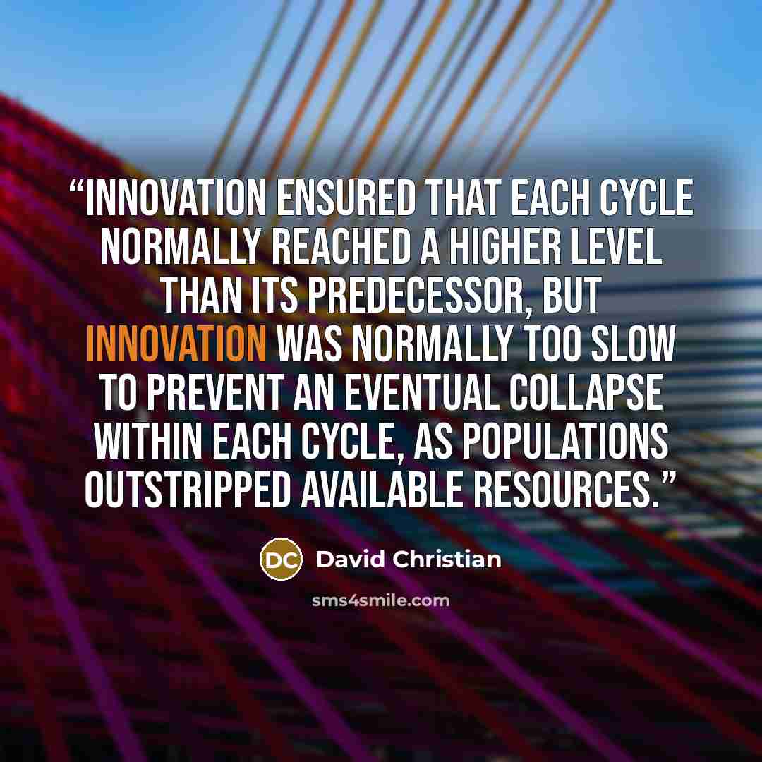 “Innovation ensured that each cycle normally reached a higher level than its predecessor, but innovation was normally too slow to prevent an eventual collapse within each cycle, as populations outstripped available resources.” quote by David Christian