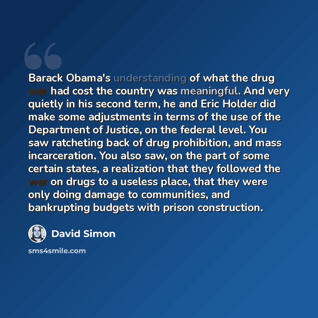 “Barack Obama's understanding of what the drug war had cost the country was meaningful. And very quietly in his second term, he and Eric Holder did make some adjustments in terms of the use of the Department of Justice, on the federal level. You saw ratcheting back of drug prohibition, and mass…” quote by David Simon