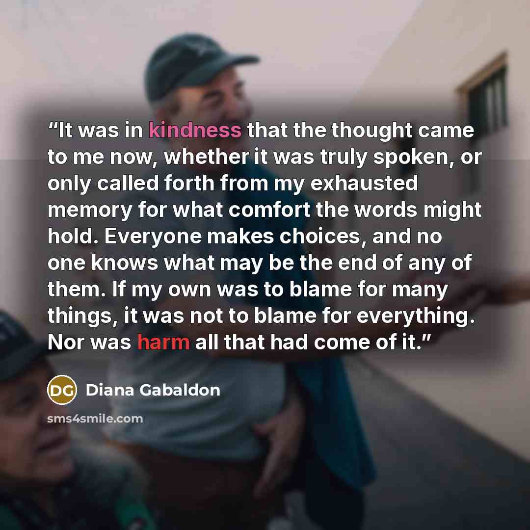 “It was in kindness that the thought came to me now, whether it was truly spoken, or only called forth from my exhausted memory for what comfort the words might hold. Everyone makes choices, and no one knows what may be the end of any of them. If my own was to blame for many things, it was not to…” quote by Diana Gabaldon