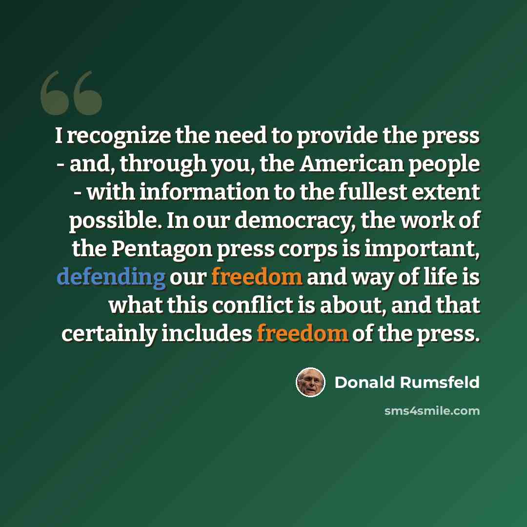 “I recognize the need to provide the press - and, through you, the American people - with information to the fullest extent possible. In our democracy, the work of the Pentagon press corps is important, defending our freedom and way of life is what this conflict is about, and that certainly…” quote by Donald Rumsfeld
