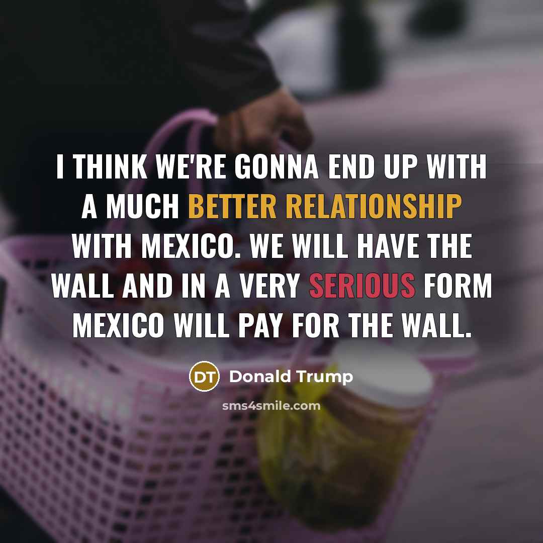 “I think we're gonna end up with a much better relationship with Mexico. We will have the wall and in a very serious form Mexico will pay for the wall.” quote by Donald Trump
