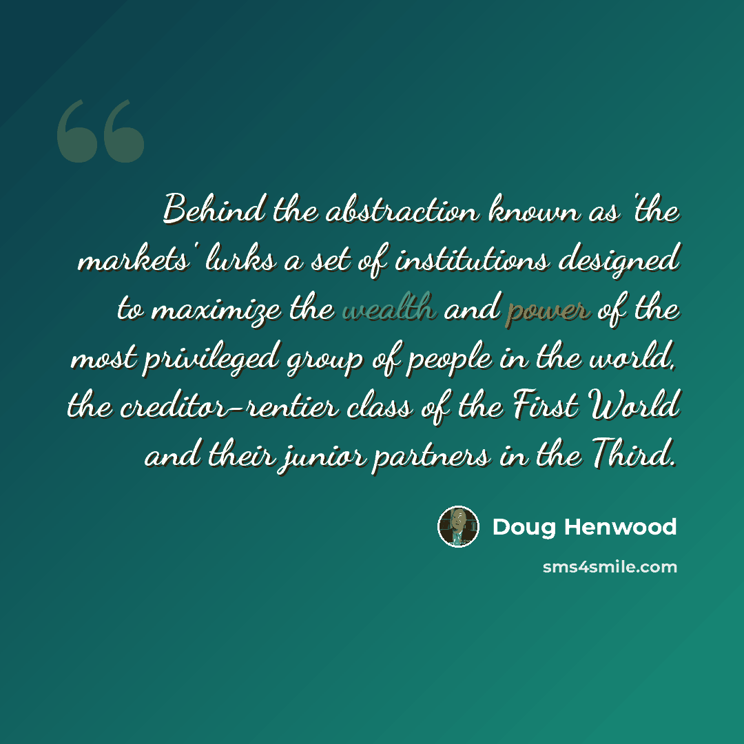 “Behind the abstraction known as 'the markets' lurks a set of institutions designed to maximize the wealth and power of the most privileged group of people in the world, the creditor-rentier class of the First World and their junior partners in the Third.” quote by Doug Henwood