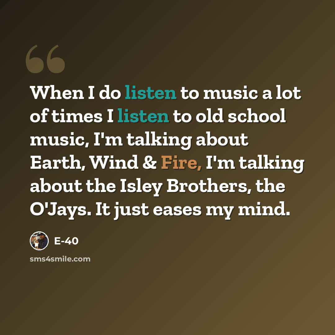 “When I do listen to music a lot of times I listen to old school music, I'm talking about Earth, Wind & Fire, I'm talking about the Isley Brothers, the O'Jays. It just eases my mind.” quote by E-40