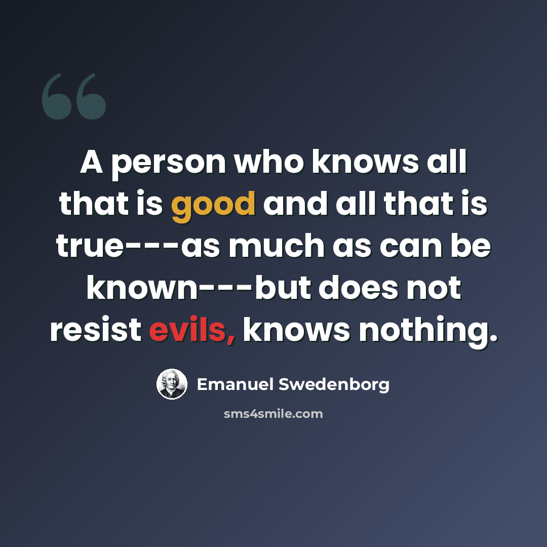 “A person who knows all that is good and all that is true---as much as can be known---but does not resist evils, knows nothing.” quote by Emanuel Swedenborg