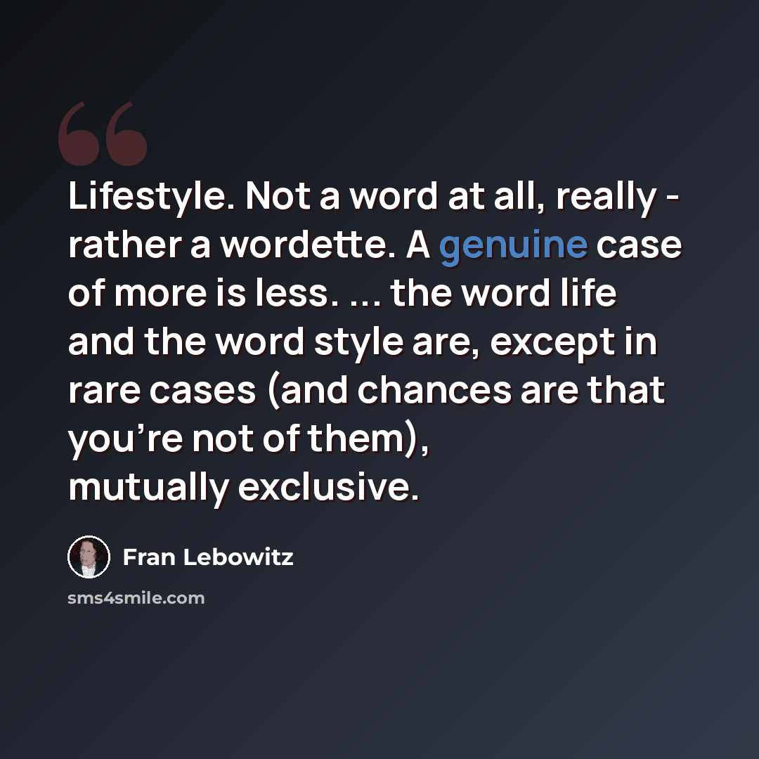 “Lifestyle. Not a word at all, really - rather a wordette. A genuine case of more is less. ... the word life and the word style are, except in rare cases (and chances are that you're not of them), mutually exclusive.” quote by Fran Lebowitz