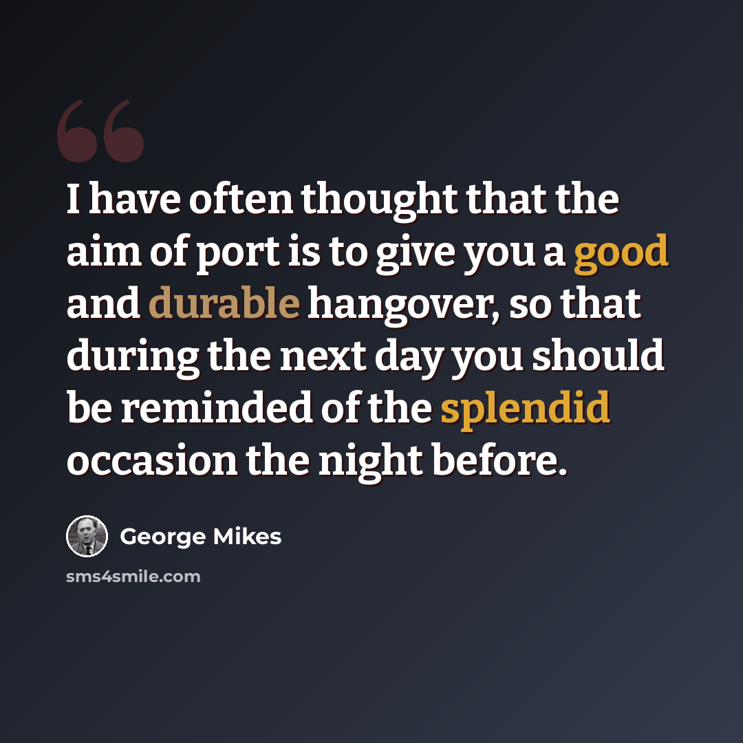 “I have often thought that the aim of port is to give you a good and durable hangover, so that during the next day you should be reminded of the splendid occasion the night before.” quote by George Mikes