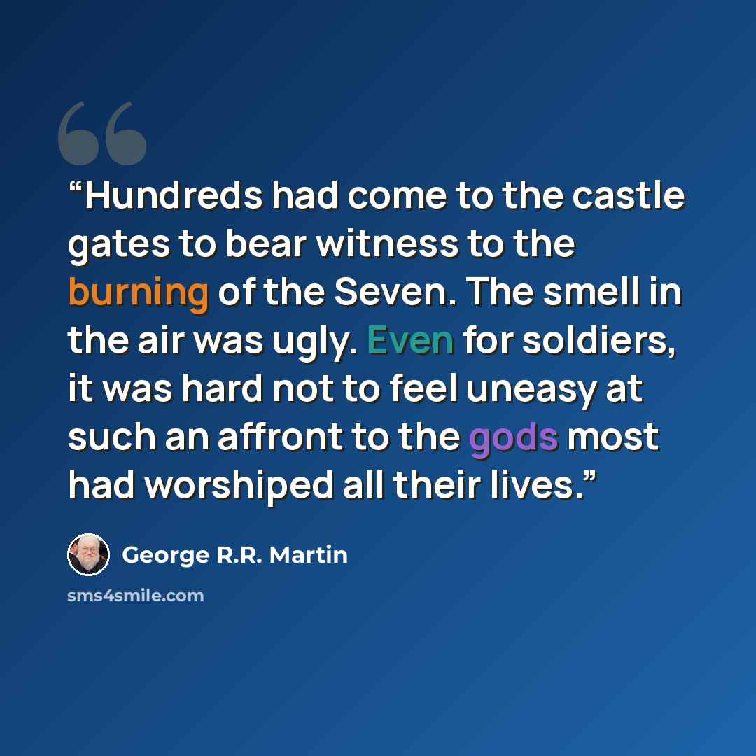 “Hundreds had come to the castle gates to bear witness to the burning of the Seven. The smell in the air was ugly. Even for soldiers, it was hard not to feel uneasy at such an affront to the gods most had worshiped all their lives.” quote by George R.R. Martin