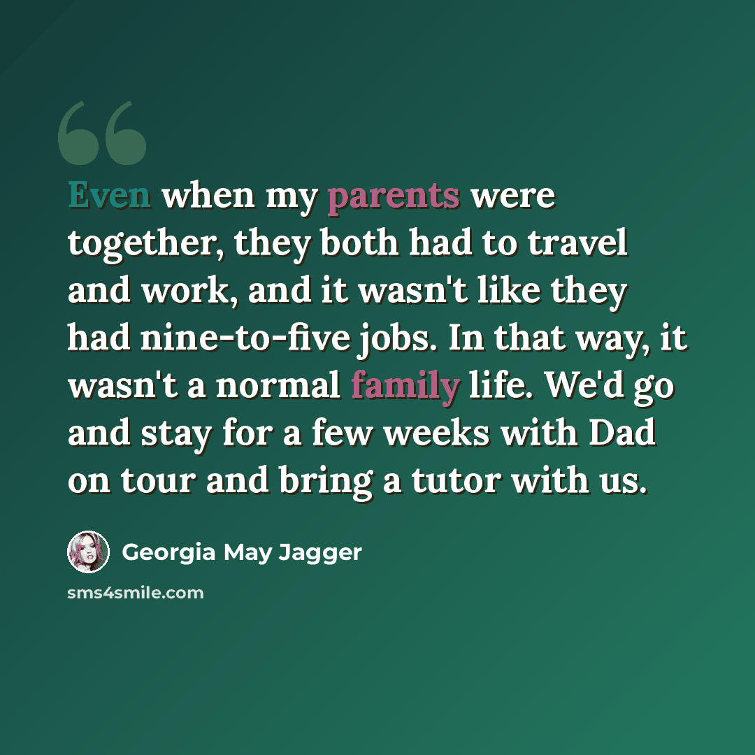 “Even when my parents were together, they both had to travel and work, and it wasn't like they had nine-to-five jobs. In that way, it wasn't a normal family life. We'd go and stay for a few weeks with Dad on tour and bring a tutor with us.” quote by Georgia May Jagger