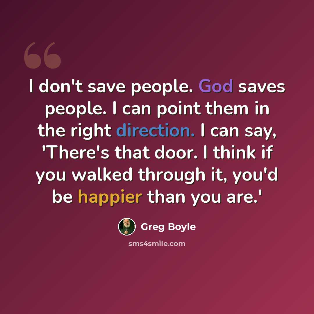 “I don't save people. God saves people. I can point them in the right direction. I can say, 'There's that door. I think if you walked through it, you'd be happier than you are.'” quote by Greg Boyle