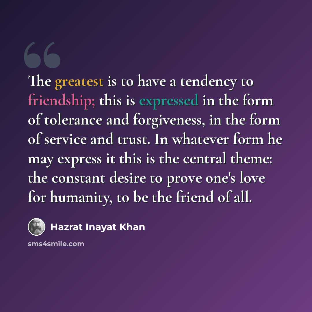 “The greatest is to have a tendency to friendship; this is expressed in the form of tolerance and forgiveness, in the form of service and trust. In whatever form he may express it this is the central theme: the constant desire to prove one's love for humanity, to be the friend of all.” quote by Hazrat Inayat Khan