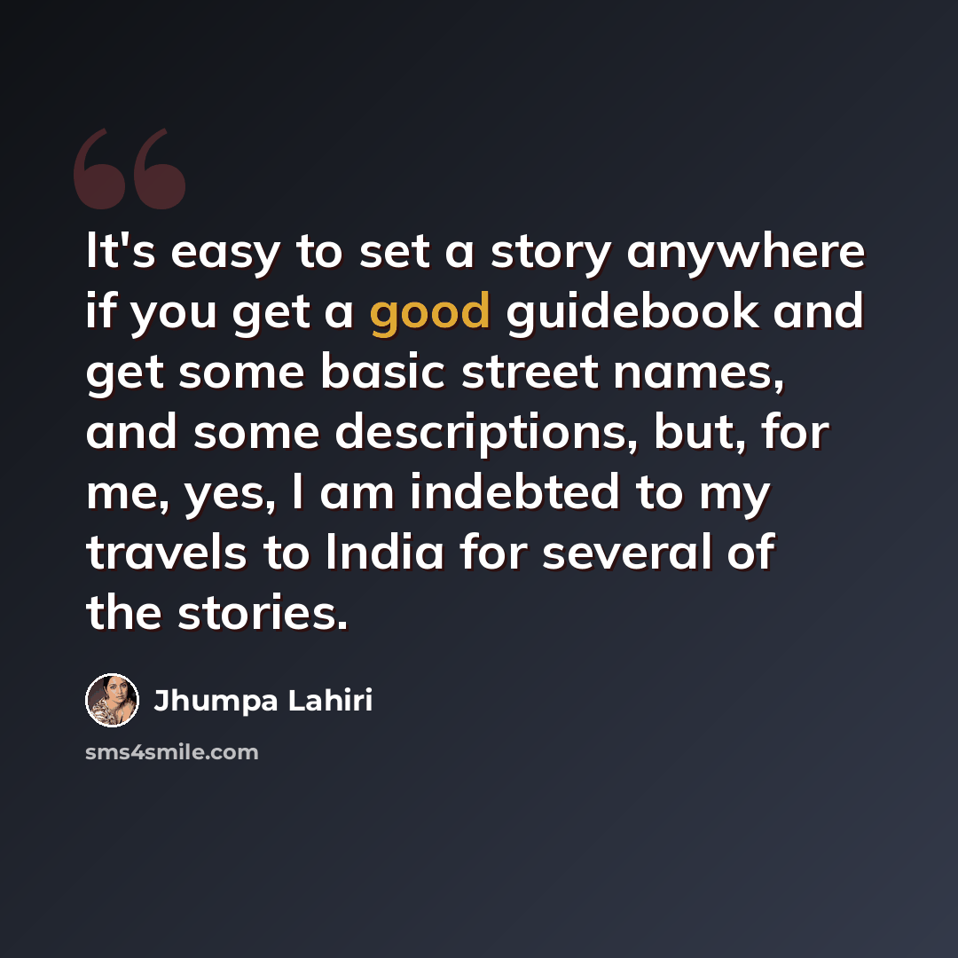 “It's easy to set a story anywhere if you get a good guidebook and get some basic street names, and some descriptions, but, for me, yes, I am indebted to my travels to India for several of the stories.” quote by Jhumpa Lahiri