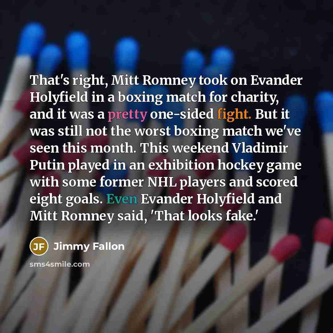 “That's right, Mitt Romney took on Evander Holyfield in a boxing match for charity, and it was a pretty one-sided fight. But it was still not the worst boxing match we've seen this month. This weekend Vladimir Putin played in an exhibition hockey game with some former NHL players and scored eight…” quote by Jimmy Fallon