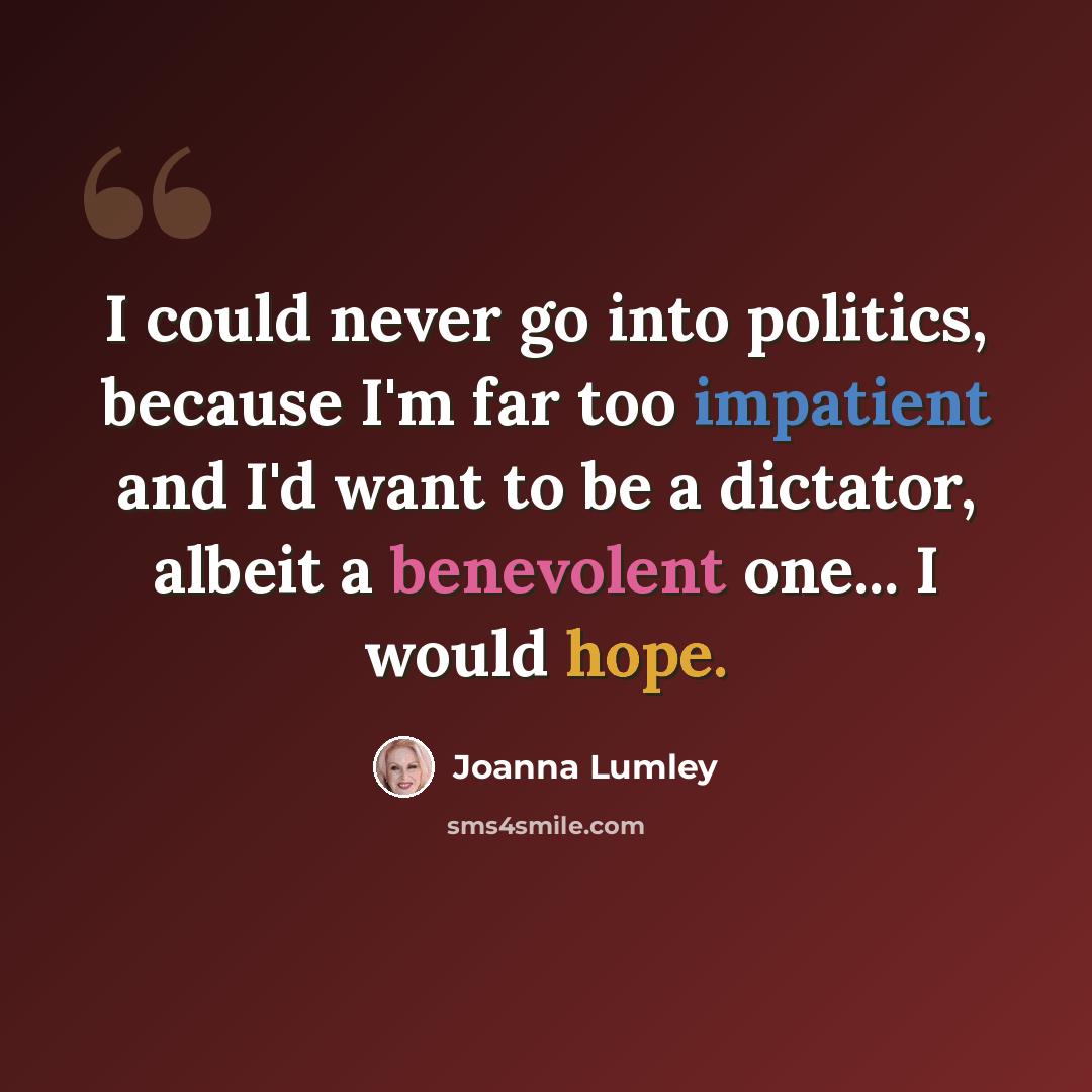 “I could never go into politics, because I'm far too impatient and I'd want to be a dictator, albeit a benevolent one... I would hope.” quote by Joanna Lumley