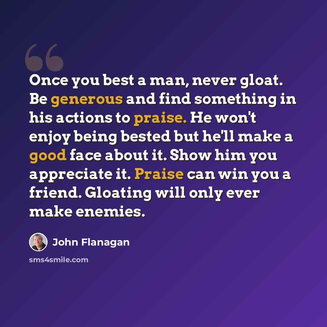 “Once you best a man, never gloat. Be generous and find something in his actions to praise. He won't enjoy being bested but he'll make a good face about it. Show him you appreciate it. Praise can win you a friend. Gloating will only ever make enemies.” quote by John Flanagan