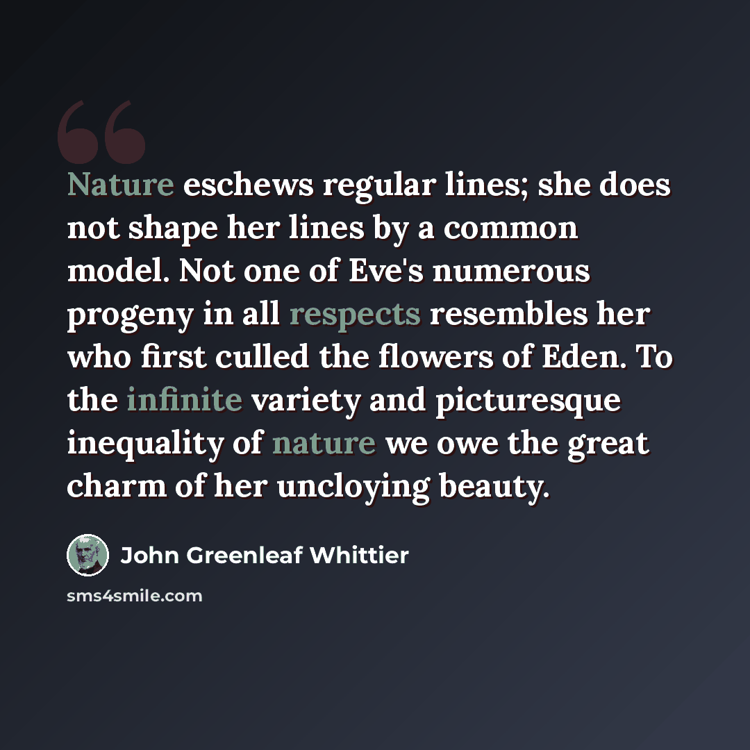 “Nature eschews regular lines; she does not shape her lines by a common model. Not one of Eve's numerous progeny in all respects resembles her who first culled the flowers of Eden. To the infinite variety and picturesque inequality of nature we owe the great charm of her uncloying beauty.” quote by John Greenleaf Whittier