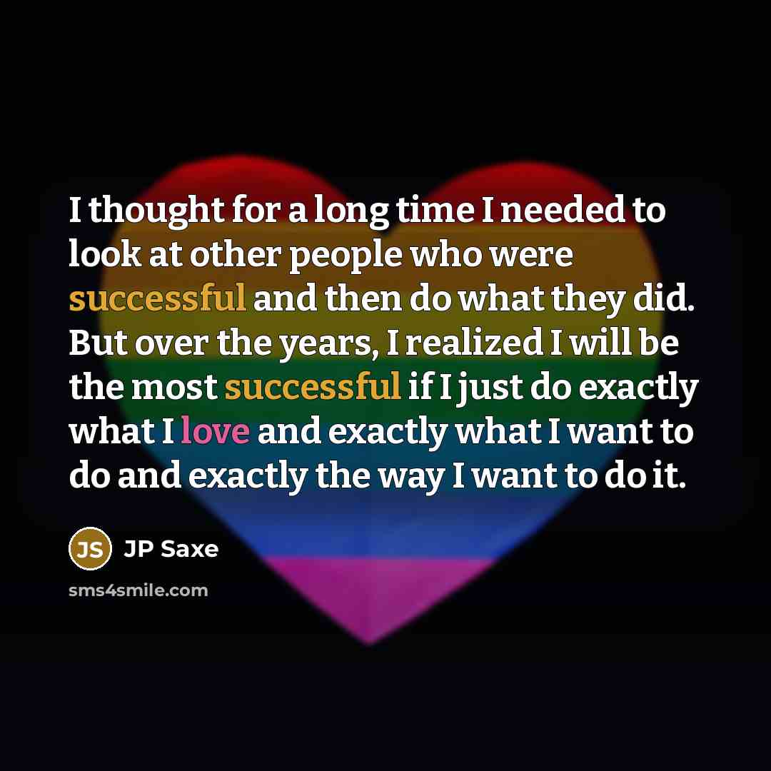 “I thought for a long time I needed to look at other people who were successful and then do what they did. But over the years, I realized I will be the most successful if I just do exactly what I love and exactly what I want to do and exactly the way I want to do it.” quote by JP Saxe