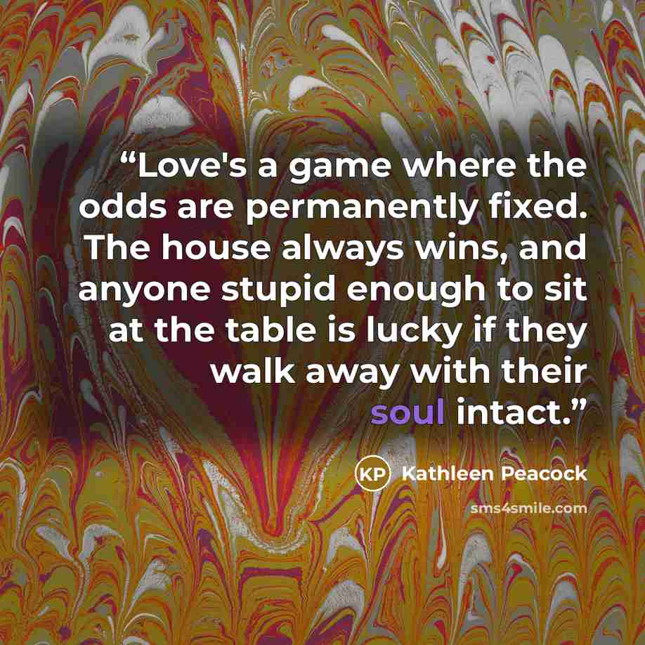 “Love's a game where the odds are permanently fixed. The house always wins, and anyone stupid enough to sit at the table is lucky if they walk away with their soul intact.” quote by Kathleen Peacock