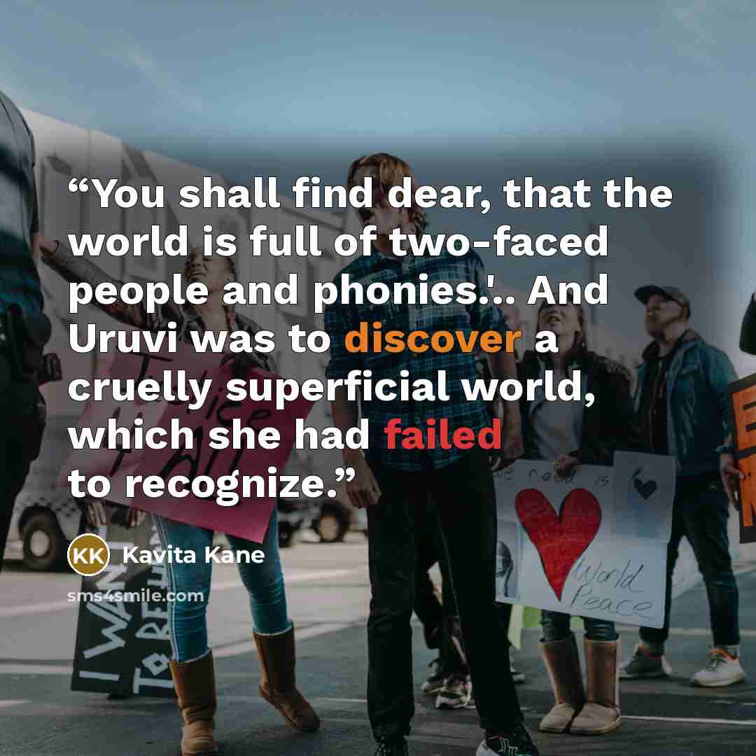 “You shall find dear, that the world is full of two-faced people and phonies.'.. And Uruvi was to discover a cruelly superficial world, which she had failed to recognize.” quote by Kavita Kane