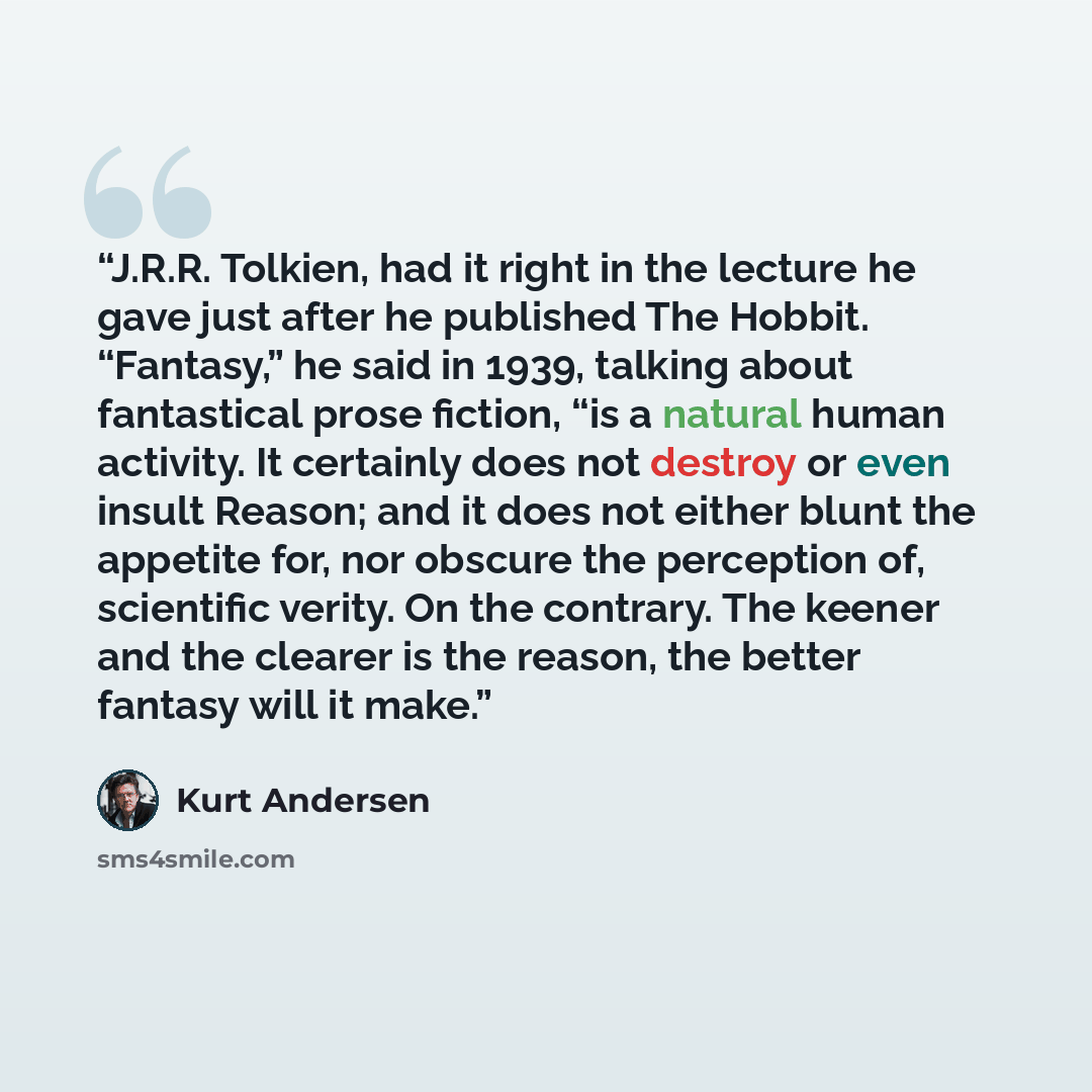 “J.R.R. Tolkien, had it right in the lecture he gave just after he published The Hobbit. “Fantasy,” he said in 1939, talking about fantastical prose fiction, “is a natural human activity. It certainly does not destroy or even insult Reason; and it does not either blunt the appetite for, nor obscure…” quote by Kurt Andersen