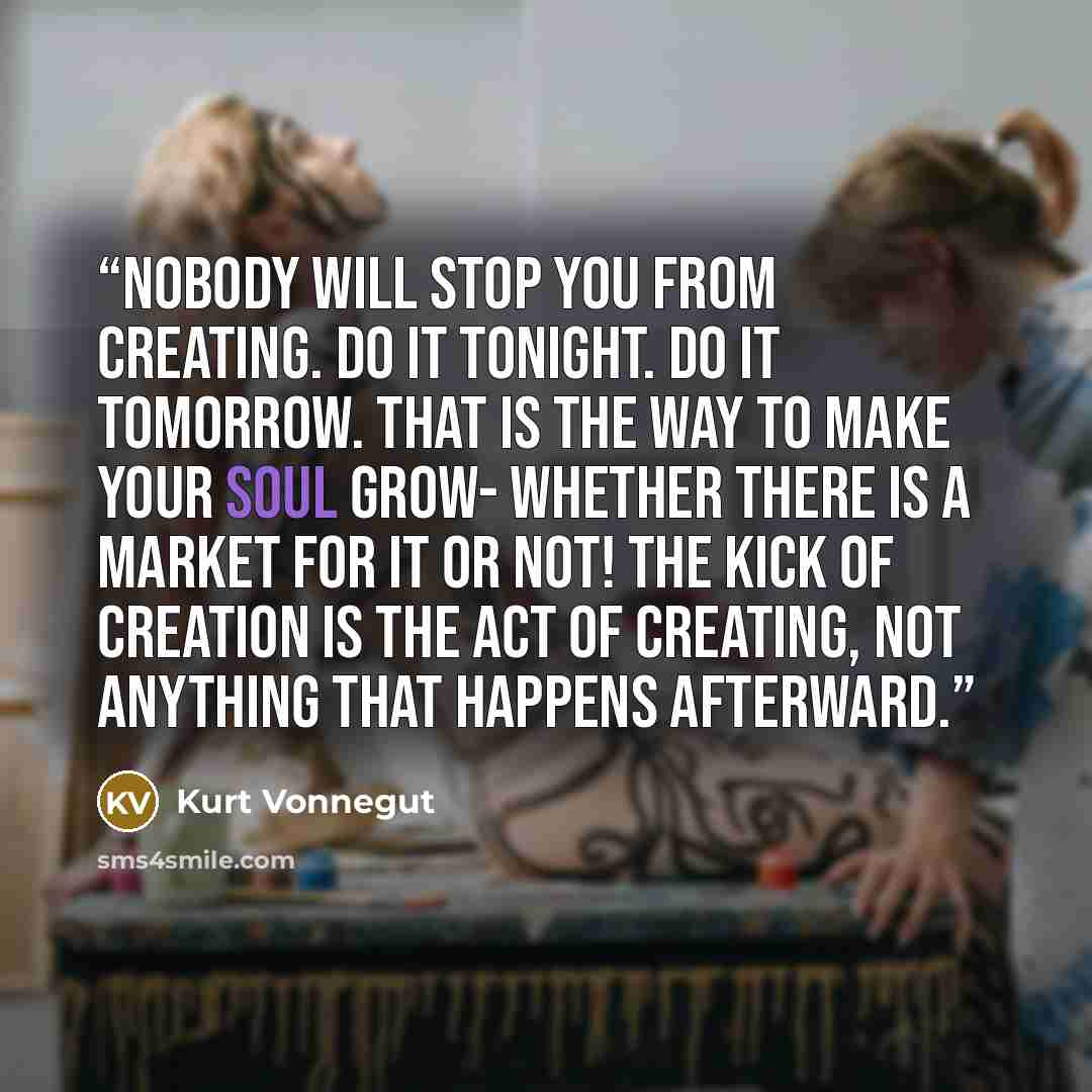 “Nobody will stop you from creating. Do it tonight. Do it tomorrow. That is the way to make your soul grow- whether there is a market for it or not! The kick of creation is the act of creating, not anything that happens afterward.” quote by Kurt Vonnegut